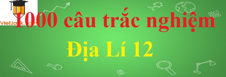 1000 câu hỏi trắc nghiệm Địa Lí lớp 12 có đáp án