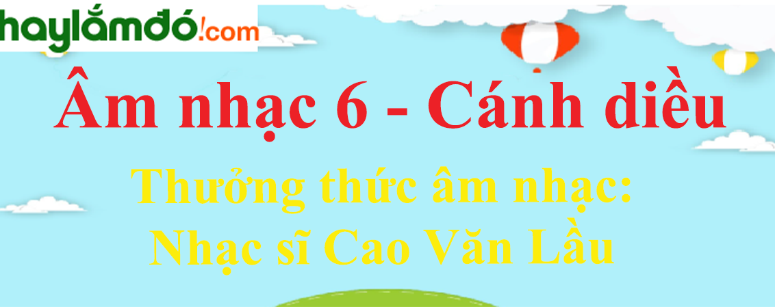 Soạn Âm nhạc lớp 6 Thưởng thức âm nhạc: Nhạc sĩ Cao Văn Lầu - Cánh diều