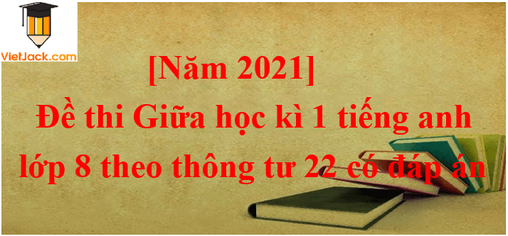 Đề thi Giữa kì 1 Tiếng Anh lớp 8 Thông tư 22 có đáp án (5 đề)