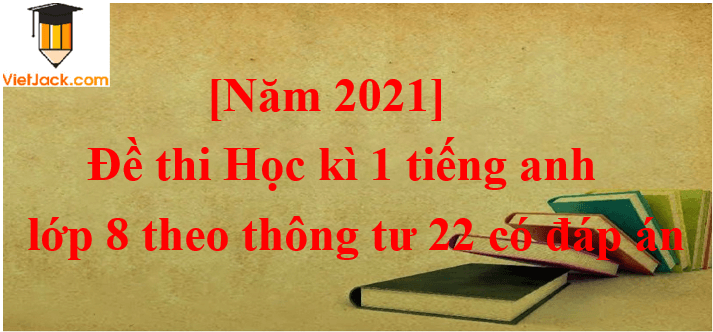 Đề thi Học kì 1 Tiếng Anh lớp 8 Thông tư 22 có đáp án (5 đề)