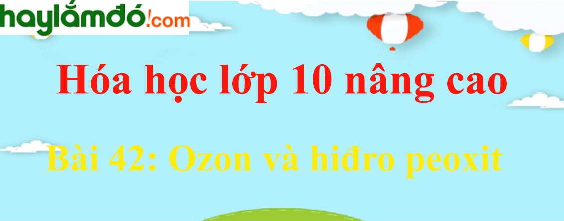 Hóa 10 Bài 42: Ozon và hiđro peoxit | Giải bài tập Hóa học 10 nâng cao