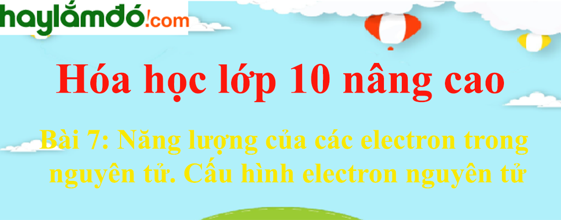Hóa 10 Bài 7: Năng lượng của các electron trong nguyên tử. Cấu hình electron nguyên tử | Giải bài tập Hóa học 10 nâng cao