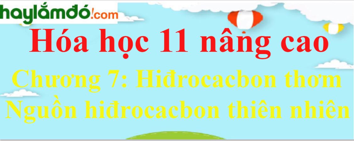 Giải Hóa học 11 nâng cao Chương 7: Hiđrocacbon thơm - Nguồn hiđrocacbon thiên nhiên