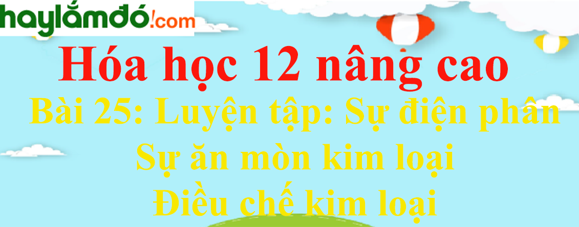 Giải Hóa 12 nâng cao Bài 25: Luyện tập: Sự điện phân - Sự ăn mòn kim loại - Điều chế kim loại