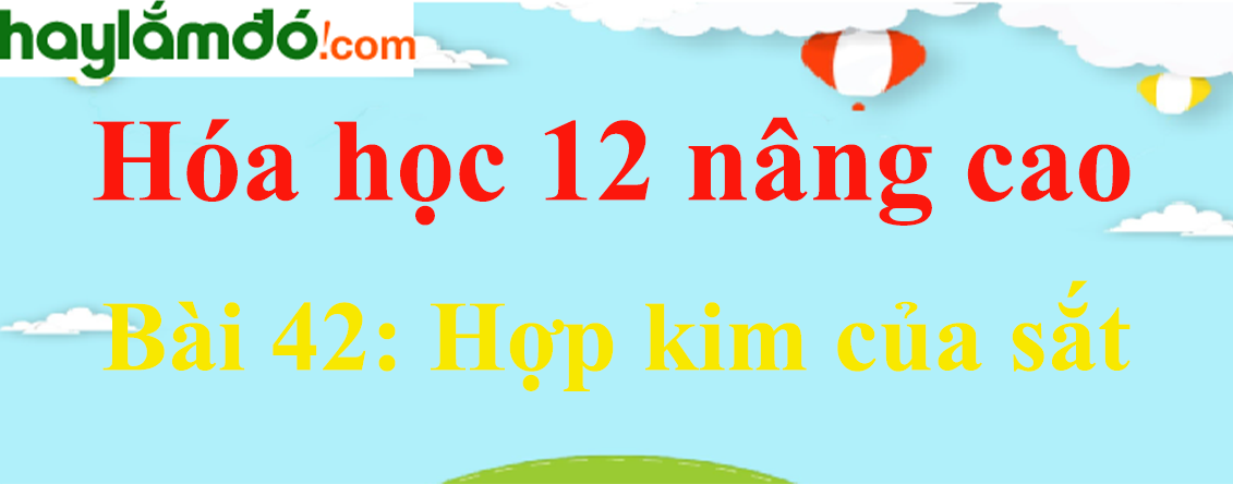 Giải Hóa 12 nâng cao Bài 42: Hợp kim của sắt