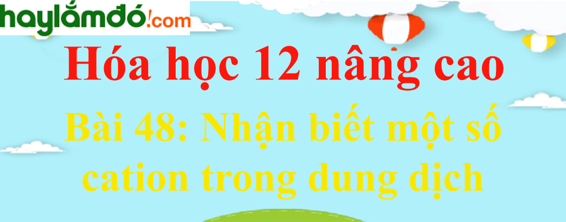 Giải Hóa 12 nâng cao Bài 48: Nhận biết một số cation trong dung dịch