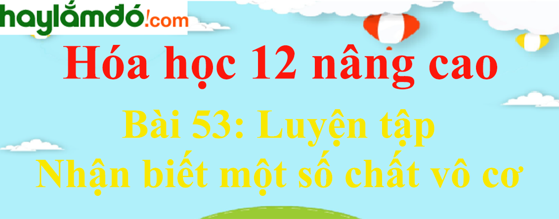 Giải Hóa 12 nâng cao Bài 53: Luyện tập: Nhận biết một số chất vô cơ