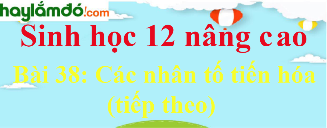 Sinh học 12 nâng cao Bài 38: Các nhân tố tiến hóa (tiếp theo)