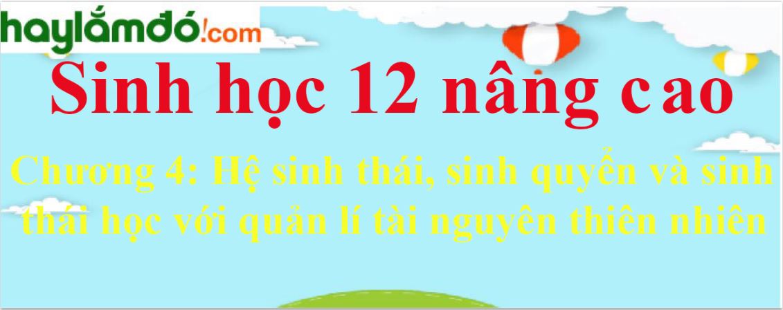 Giải Sinh học 12 nâng cao Chương 4: Hệ sinh thái, sinh quyển và sinh thái học với quản lí tài nguyên thiên nhiên