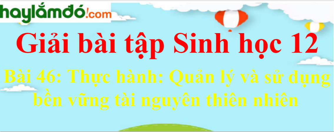 Sinh học 12 Bài 46: Thực hành: Quản lý và sử dụng bền vững tài nguyên thiên nhiên | Giải Sinh 12 ngắn nhất