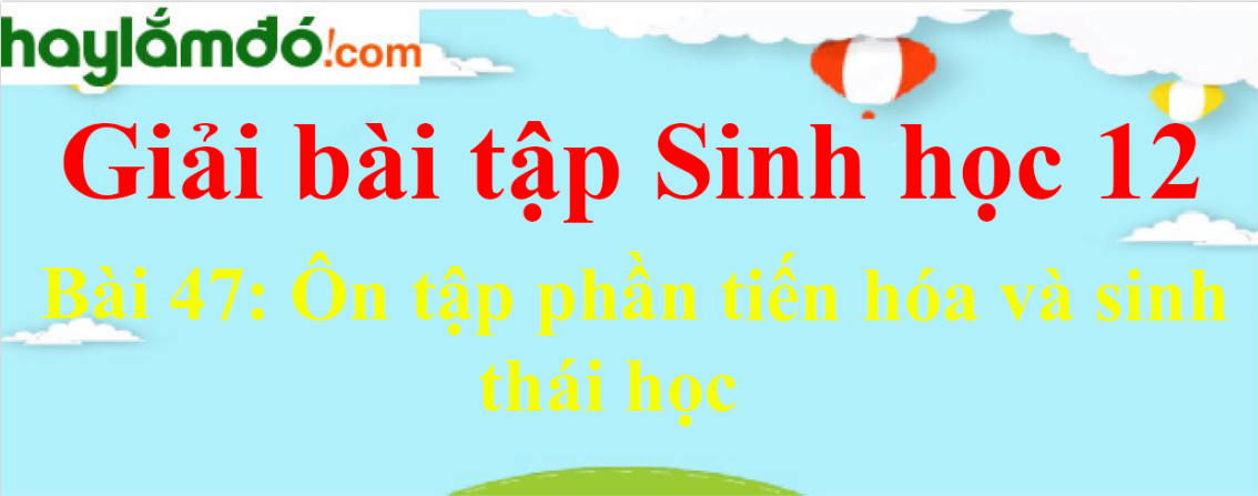 Sinh học 12 Bài 47: Ôn tập phần tiến hóa và sinh thái học | Giải Sinh 12 ngắn nhất