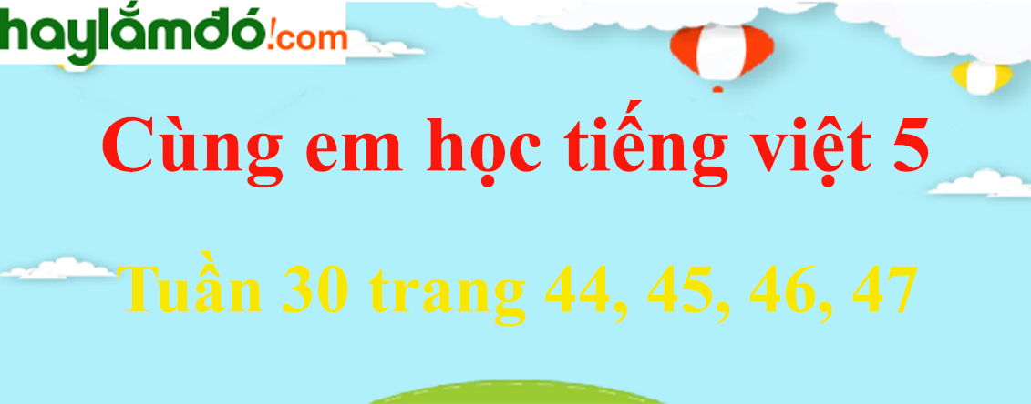 Giải Cùng em học Tiếng Việt 5 Tuần 30 trang 44, 45, 46, 47 hay nhất