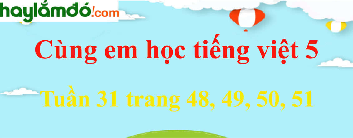 Giải Cùng em học Tiếng Việt 5 Tuần 31 trang 48, 49, 50, 51 hay nhất