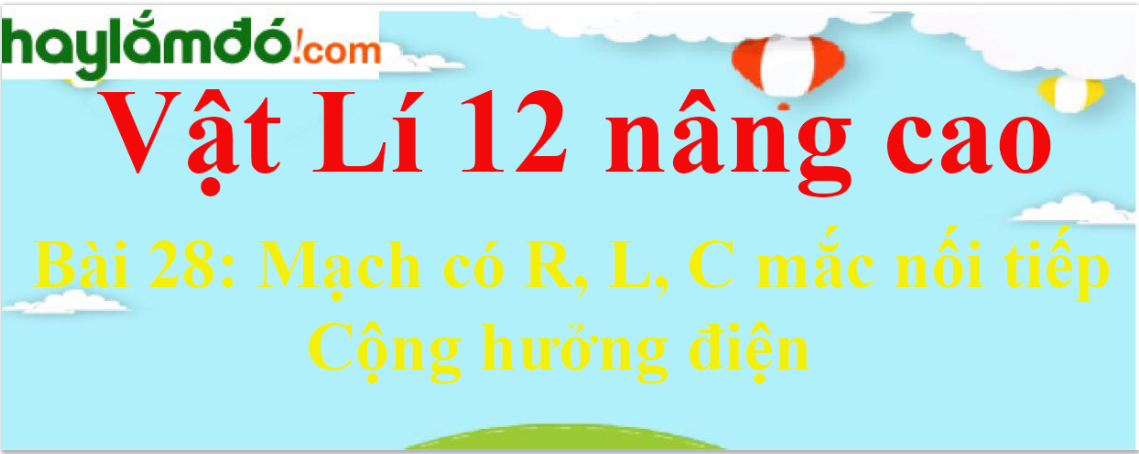 Giải Vật Lí 12 nâng cao Bài 28: Mạch có R, L, C mắc nối tiếp. Cộng hưởng điện