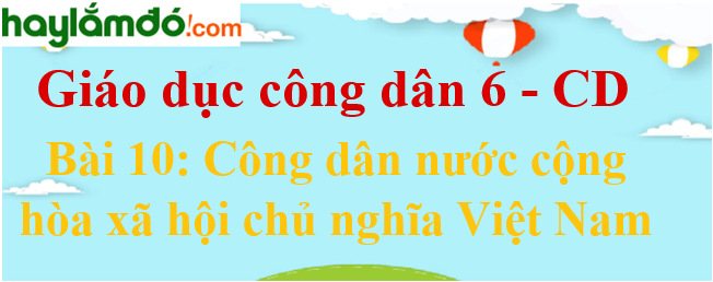 Giáo dục công dân lớp 6 Bài 10: Công dân nước Cộng hòa xã hội chủ nghĩa Việt Nam - Cánh diều