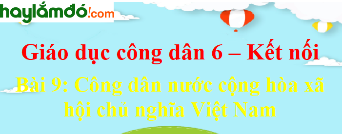 Giáo dục công dân lớp 6 Bài 9: Công dân nước cộng hòa xã hội chủ nghĩa Việt Nam - Kết nối tri thức với cuộc sống