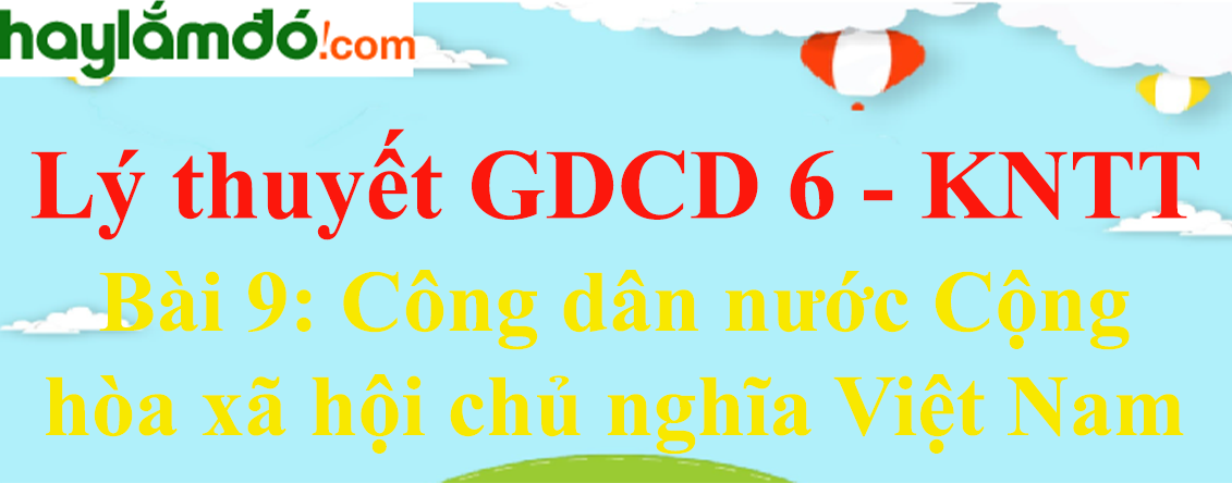 Lý thuyết GDCD 6 Bài 9: Công dân nước Cộng hòa xã hội chủ nghĩa Việt Nam - Kết nối tri thức