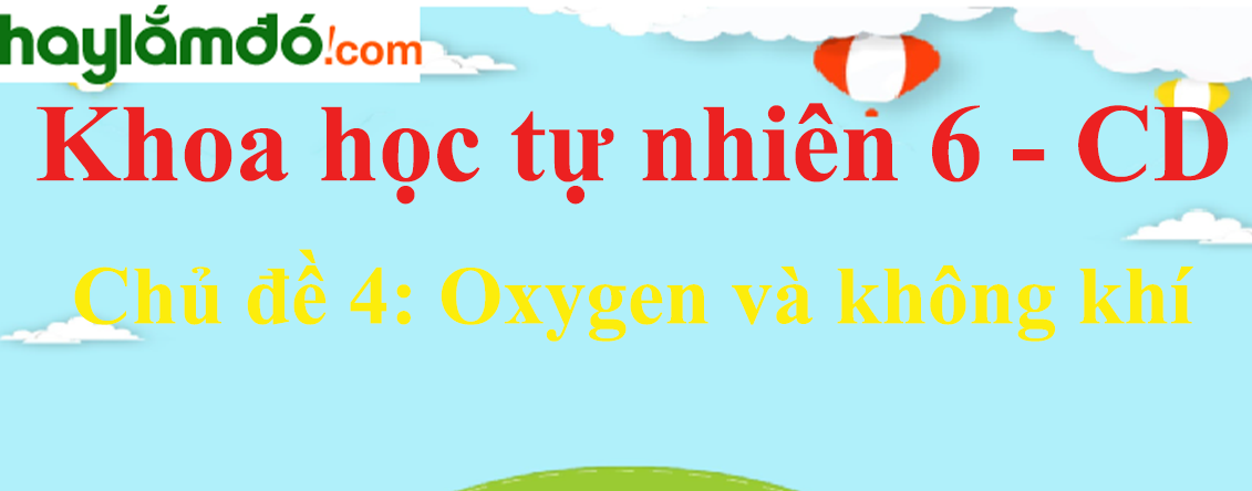 Khoa học tự nhiên lớp 6 Chủ đề 4: Oxygen và không khí - Cánh diều