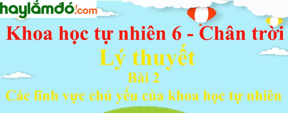 Lý thuyết Khoa học tự nhiên 6 Bài 2: Các lĩnh vực chủ yếu của khoa học tự nhiên | Chân trời sáng tạo