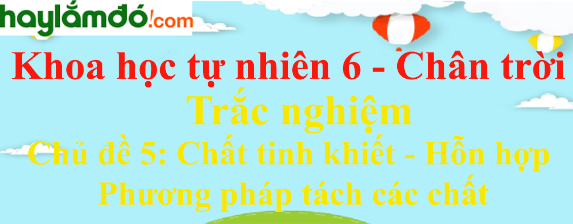 Trắc nghiệm Khoa học tự nhiên 6 Chủ đề 5 (có đáp án): Chất tinh khiết - Hỗn hợp - Phương pháp tách các chất | Chân trời sáng tạo