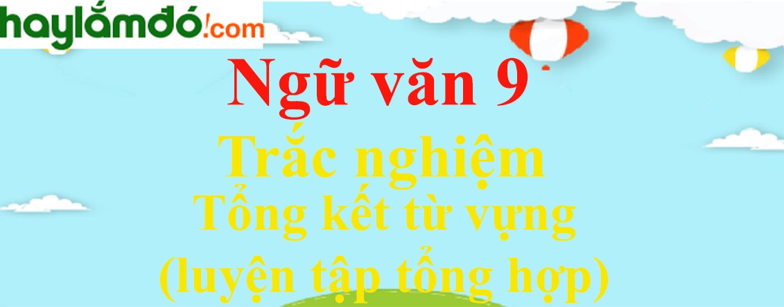 Trắc nghiệm Tổng kết từ vựng (luyện tập tổng hợp) có đáp án | Ngữ văn lớp 9