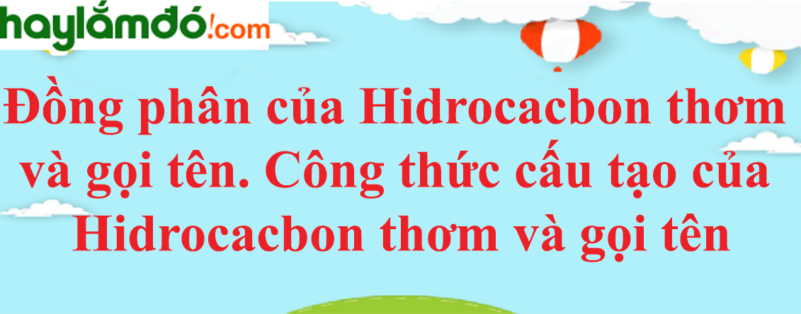 Đồng phân của Hidrocacbon thơm và gọi tên | Công thức cấu tạo của Hidrocacbon thơm và gọi tên
