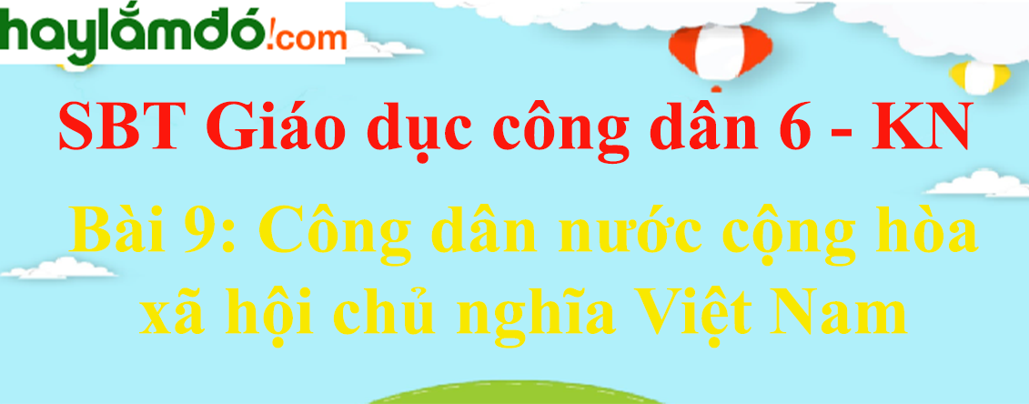 Giải sách bài tập GDCD 6 Bài 9: Công dân nước cộng hòa xã hội chủ nghĩa Việt Nam | SBT GDCD 6 Kết nối tri thức
