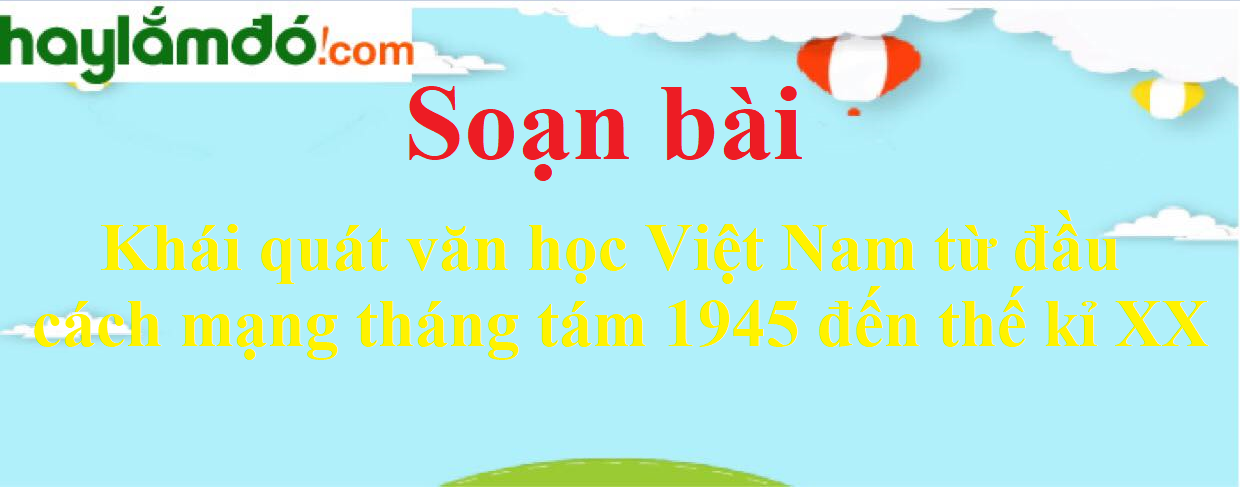 Soạn bài Khái quát văn học Việt Nam từ đầu cách mạng tháng tám 1945 đến thế kỉ XX