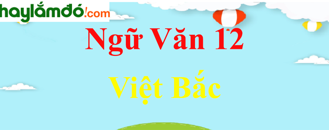 Việt Bắc - tác giả, nội dung, bố cục, tóm tắt, dàn ý