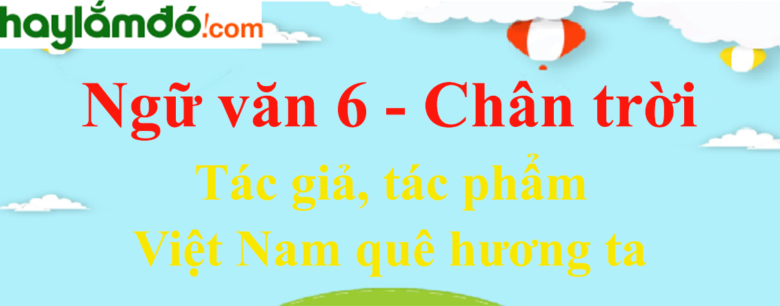 Việt Nam quê hương ta - tác giả, bố cục, tóm tắt, nội dung, dàn ý | Ngữ văn lớp 6 Chân trời sáng tạo