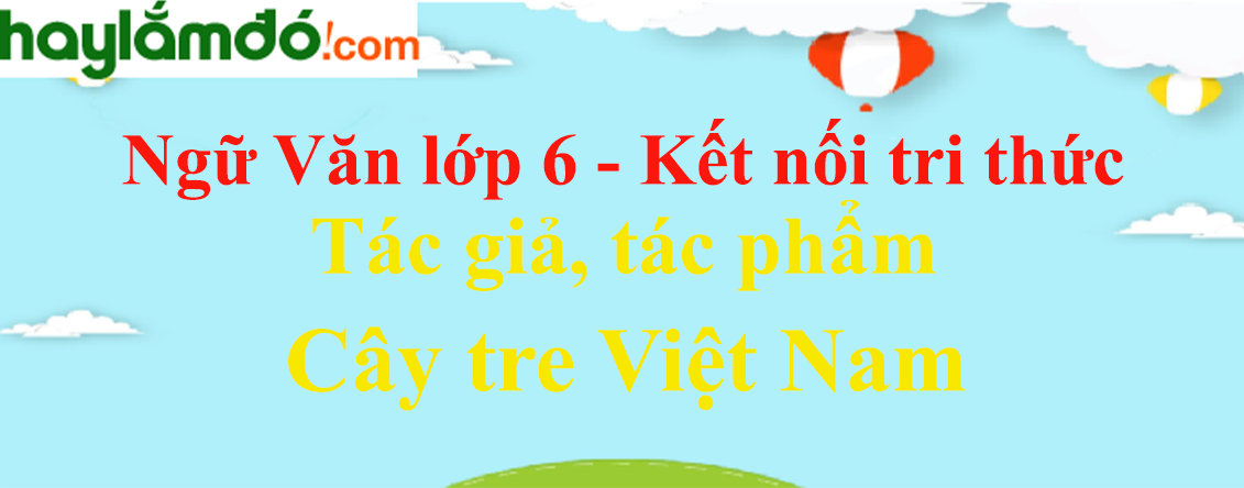 Cây tre Việt Nam - tác giả, bố cục, tóm tắt, nội dung, dàn ý | Ngữ văn lớp 6 Kết nối tri thức