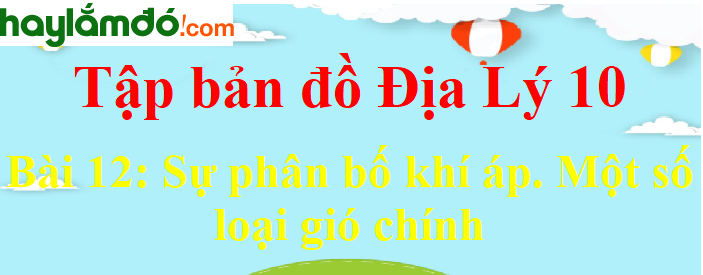 Tập bản đồ Địa Lí 10 Bài 12 (ngắn nhất): Sự phân bố khí áp. Một số loại gió chính