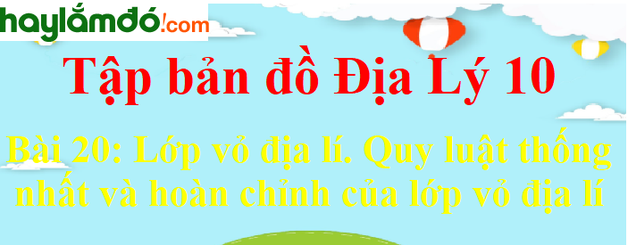 Tập bản đồ Địa Lí 10 Bài 20 (ngắn nhất): Lớp vỏ địa lí. Quy luật thống nhất và hoàn chỉnh của lớp vỏ địa lí