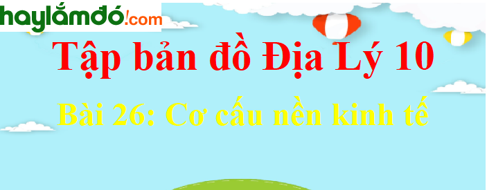 Tập bản đồ Địa Lí 10 Bài 26 (ngắn nhất): Cơ cấu nền kinh tế