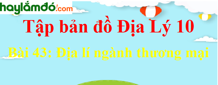 Tập bản đồ Địa Lí 10 Bài 43 (ngắn nhất): Địa lí ngành thương mại