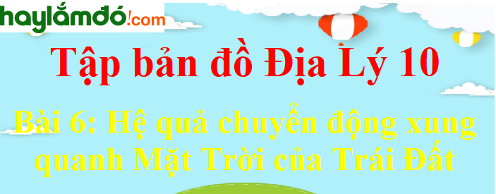 Tập bản đồ Địa Lí 10 Bài 6 (ngắn nhất): Hệ quả chuyển động xung quanh Mặt Trời của Trái Đất