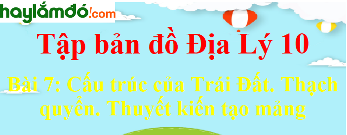 Tập bản đồ Địa Lí 10 Bài 7 (ngắn nhất): Cấu trúc của Trái Đất. Thạch quyển. Thuyết kiến tạo mảng