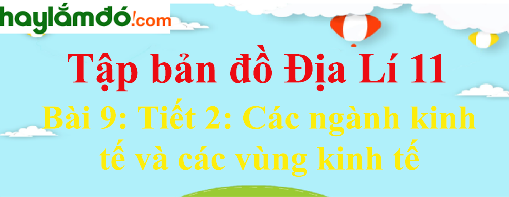 Tập bản đồ Địa Lí lớp 11 Bài 9 (ngắn nhất): Tiết 2: Các ngành kinh tế và các vùng kinh tế