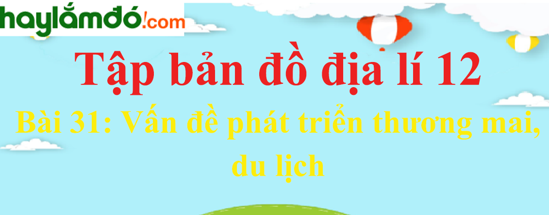 Tập bản đồ Địa Lí 12 Bài 31 (Ngắn nhất): Vấn đề phát triển thương mai, du lịch