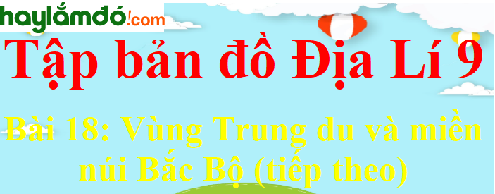 Tập bản đồ Địa Lí lớp 9 Bài 18 (ngắn nhất): Vùng Trung du và miền núi Bắc Bộ (tiếp theo)