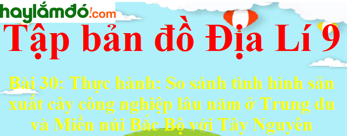 Tập bản đồ Địa Lí lớp 9 Bài 30 (ngắn nhất): Thực hành: So sánh tình hình sản xuất cây công nghiệp lâu năm ở Trung du và Miền núi Bắc Bộ với Tây Nguyên