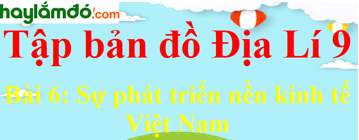 Tập bản đồ Địa Lí lớp 9 Bài 6 (ngắn nhất): Sự phát triển nền kinh tế Việt Nam