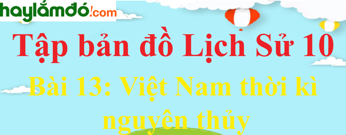 Tập bản đồ Lịch Sử 10 Bài 13 (ngắn nhất): Việt Nam thời kì nguyên thủy