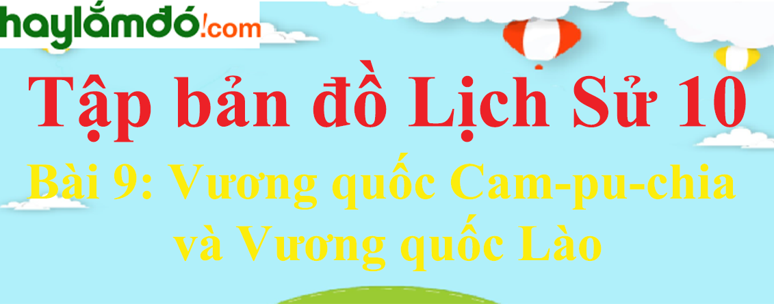 Tập bản đồ Lịch Sử 10 Bài 9 (ngắn nhất): Vương quốc Cam-pu-chia và Vương quốc Lào