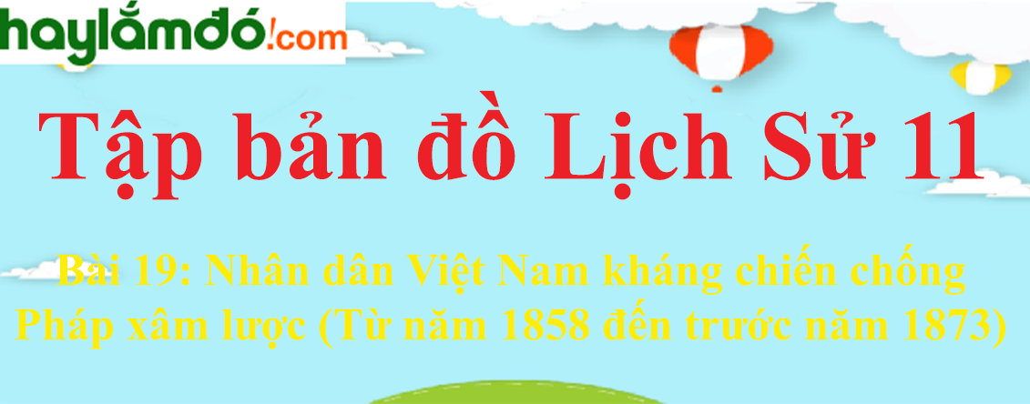 Tập bản đồ Lịch Sử 11 Bài 19  (ngắn nhất): Nhân dân Việt Nam kháng chiến chống Pháp xâm lược (Từ năm 1858 đến trước năm 1873)