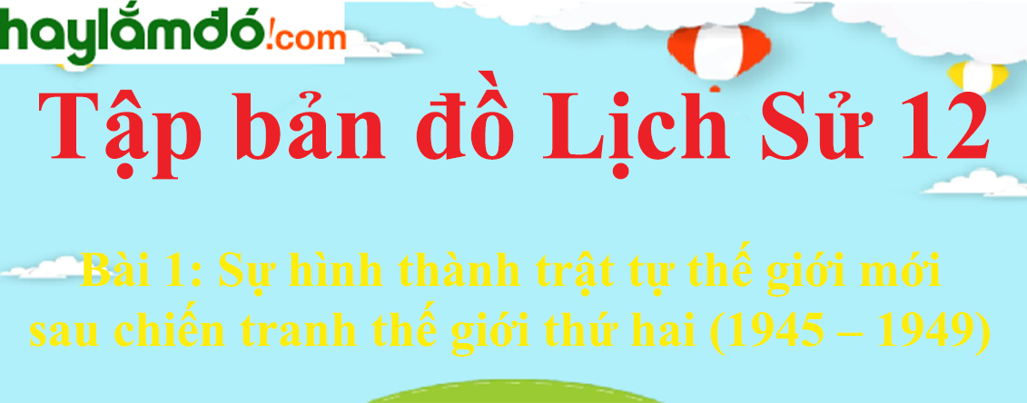 Tập bản đồ Lịch Sử 12 Bài 1 (ngắn nhất): Sự hình thành trật tự thế giới mới sau chiến tranh thế giới thứ hai (1945 – 1949)