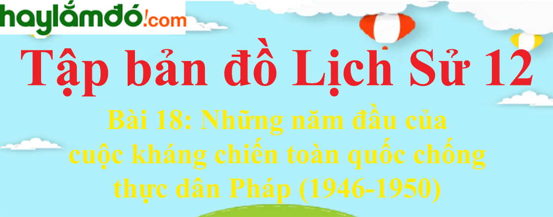 Tập bản đồ Lịch Sử 12 Bài 18 (ngắn nhất): Những năm đầu của cuộc kháng chiến toàn quốc chống thực dân Pháp (1946-1950)