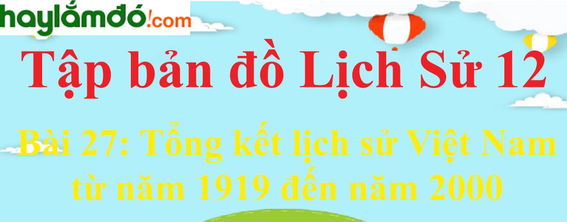 Tập bản đồ Lịch Sử 12 Bài 27 (ngắn nhất): Tổng kết lịch sử Việt Nam từ năm 1919 đến năm 2000