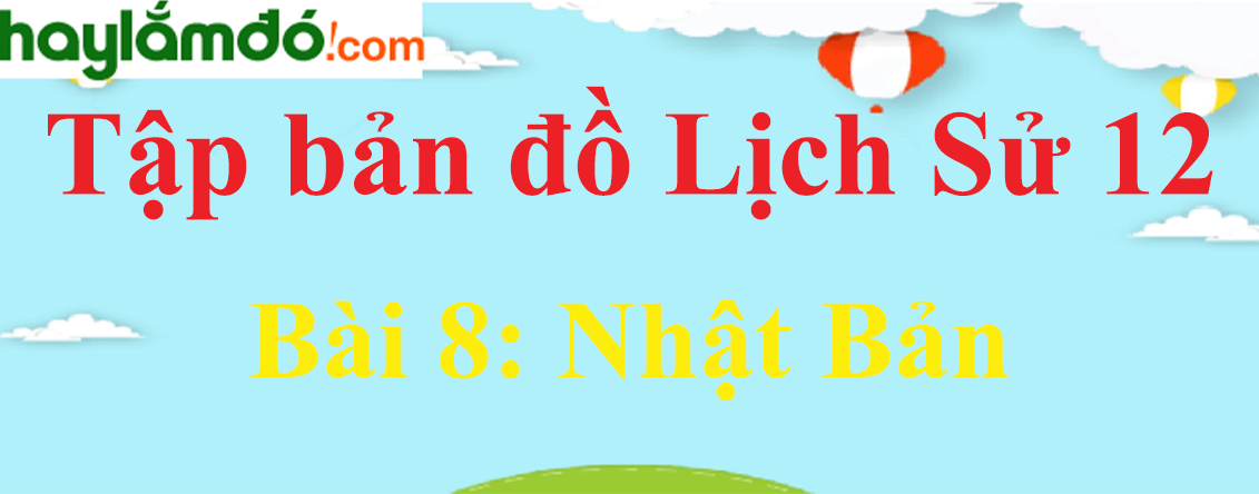 Tập bản đồ Lịch Sử 12 Bài 8 (ngắn nhất): Nhật Bản