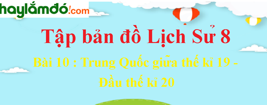 Tập bản đồ Lịch Sử lớp 8 Bài 10 (ngắn nhất): Trung Quốc giữa thế kỉ 19 - Đầu thế kỉ 20